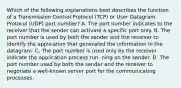 Which of the following explanations best describes the function of a Transmission Control Protocol (TCP) or User Datagram Protocol (UDP) port number? A. The port number indicates to the receiver that the sender can activate a specific port only. B. The port number is used by both the sender and the receiver to identify the application that generated the information in the datagram. C. The port number is used only by the receiver indicate the application process run- ning on the sender. D. The port number used by both the sender and the receiver to negotiate a well-known server port for the communicating processes.