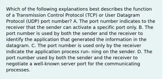 Which of the following explanations best describes the function of a Transmission Control Protocol (TCP) or User Datagram Protocol (UDP) port number? A. The port number indicates to the receiver that the sender can activate a specific port only. B. The port number is used by both the sender and the receiver to identify the application that generated the information in the datagram. C. The port number is used only by the receiver indicate the application process run- ning on the sender. D. The port number used by both the sender and the receiver to negotiate a well-known server port for the communicating processes.