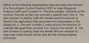 Which of the following explanations best describes the function of a Transmission Control Protocol (TCP) or User Datagram Protocol (UDP) port number? A. The port number indicates to the receiver that the sender can activate a specific port only. B. The port number is used by both the sender and the receiver to identify the application that generated the information in the datagram. C. The port number is used only by the receiver to indicate the application process run- ning on the sender. D. The port number is used by both the sender and the receiver to negotiate a well-known server port for the communicating processes.