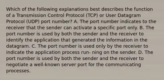 Which of the following explanations best describes the function of a Transmission Control Protocol (TCP) or User Datagram Protocol (UDP) port number? A. The port number indicates to the receiver that the sender can activate a specific port only. B. The port number is used by both the sender and the receiver to identify the application that generated the information in the datagram. C. The port number is used only by the receiver to indicate the application process run- ning on the sender. D. The port number is used by both the sender and the receiver to negotiate a well-known server port for the communicating processes.