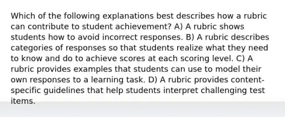 Which of the following explanations best describes how a rubric can contribute to student achievement? A) A rubric shows students how to avoid incorrect responses. B) A rubric describes categories of responses so that students realize what they need to know and do to achieve scores at each scoring level. C) A rubric provides examples that students can use to model their own responses to a learning task. D) A rubric provides content-specific guidelines that help students interpret challenging test items.