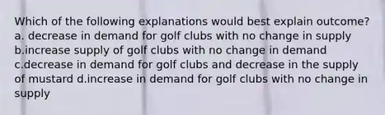 Which of the following explanations would best explain outcome? a. decrease in demand for golf clubs with no change in supply b.increase supply of golf clubs with no change in demand c.decrease in demand for golf clubs and decrease in the supply of mustard d.increase in demand for golf clubs with no change in supply