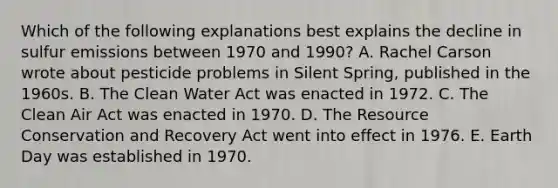 Which of the following explanations best explains the decline in sulfur emissions between 1970 and 1990? A. Rachel Carson wrote about pesticide problems in Silent Spring, published in the 1960s. B. The Clean Water Act was enacted in 1972. C. The Clean Air Act was enacted in 1970. D. The Resource Conservation and Recovery Act went into effect in 1976. E. Earth Day was established in 1970.