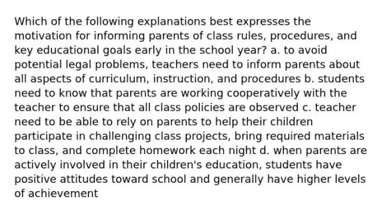 Which of the following explanations best expresses the motivation for informing parents of class rules, procedures, and key educational goals early in the school year? a. to avoid potential legal problems, teachers need to inform parents about all aspects of curriculum, instruction, and procedures b. students need to know that parents are working cooperatively with the teacher to ensure that all class policies are observed c. teacher need to be able to rely on parents to help their children participate in challenging class projects, bring required materials to class, and complete homework each night d. when parents are actively involved in their children's education, students have positive attitudes toward school and generally have higher levels of achievement