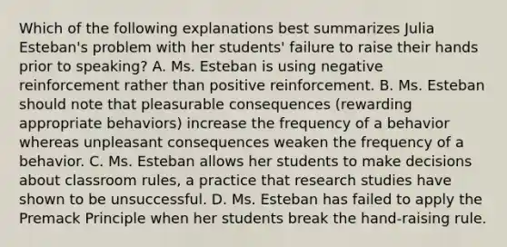 Which of the following explanations best summarizes Julia​ Esteban's problem with her​ students' failure to raise their hands prior to​ speaking? A. Ms. Esteban is using negative reinforcement rather than positive reinforcement. B. Ms. Esteban should note that pleasurable consequences​ (rewarding appropriate​ behaviors) increase the frequency of a behavior whereas unpleasant consequences weaken the frequency of a behavior. C. Ms. Esteban allows her students to make decisions about classroom​ rules, a practice that research studies have shown to be unsuccessful. D. Ms. Esteban has failed to apply the Premack Principle when her students break the​ hand-raising rule.