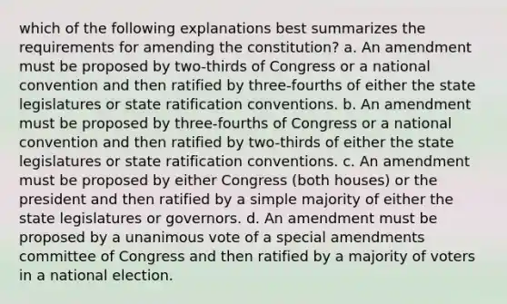 which of the following explanations best summarizes the requirements for amending the constitution? a. An amendment must be proposed by two-thirds of Congress or a national convention and then ratified by three-fourths of either the state legislatures or state ratification conventions. b. An amendment must be proposed by three-fourths of Congress or a national convention and then ratified by two-thirds of either the state legislatures or state ratification conventions. c. An amendment must be proposed by either Congress (both houses) or the president and then ratified by a simple majority of either the state legislatures or governors. d. An amendment must be proposed by a unanimous vote of a special amendments committee of Congress and then ratified by a majority of voters in a national election.