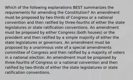 Which of the following explanations BEST summarizes the requirements for amending the Constitution? An amendment must be proposed by two-thirds of Congress or a national convention and then ratified by three-fourths of either the state legislatures or state ratification conventions. An amendment must be proposed by either Congress (both houses) or the president and then ratified by a simple majority of either the state legislatures or governors. An amendment must be proposed by a unanimous vote of a special amendments committee of Congress and then ratified by a majority of voters in a national election. An amendment must be proposed by three-fourths of Congress or a national convention and then ratified by two-thirds of either the state legislatures or state ratification conventions.