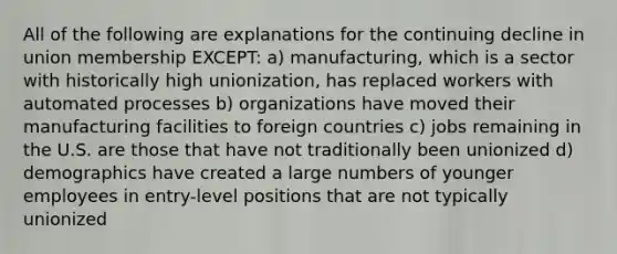 All of the following are explanations for the continuing decline in union membership EXCEPT: a) manufacturing, which is a sector with historically high unionization, has replaced workers with automated processes b) organizations have moved their manufacturing facilities to foreign countries c) jobs remaining in the U.S. are those that have not traditionally been unionized d) demographics have created a large numbers of younger employees in entry-level positions that are not typically unionized