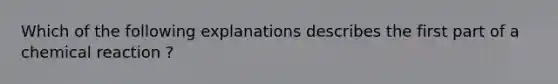 Which of the following explanations describes the first part of a chemical reaction ?