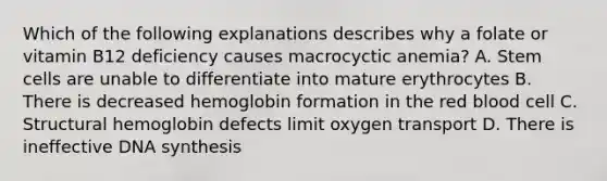 Which of the following explanations describes why a folate or vitamin B12 deficiency causes macrocyctic anemia? A. Stem cells are unable to differentiate into mature erythrocytes B. There is decreased hemoglobin formation in the red blood cell C. Structural hemoglobin defects limit oxygen transport D. There is ineffective DNA synthesis