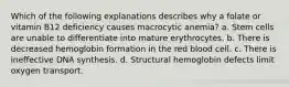 Which of the following explanations describes why a folate or vitamin B12 deficiency causes macrocytic anemia? a. Stem cells are unable to differentiate into mature erythrocytes. b. There is decreased hemoglobin formation in the red blood cell. c. There is ineffective DNA synthesis. d. Structural hemoglobin defects limit oxygen transport.