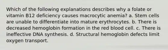 Which of the following explanations describes why a folate or vitamin B12 deficiency causes macrocytic anemia? a. Stem cells are unable to differentiate into mature erythrocytes. b. There is decreased hemoglobin formation in the red blood cell. c. There is ineffective DNA synthesis. d. Structural hemoglobin defects limit oxygen transport.