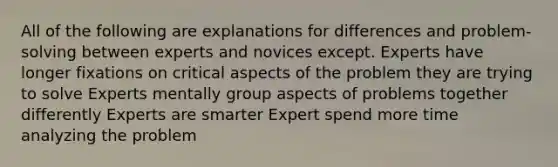 All of the following are explanations for differences and problem-solving between experts and novices except. Experts have longer fixations on critical aspects of the problem they are trying to solve Experts mentally group aspects of problems together differently Experts are smarter Expert spend more time analyzing the problem