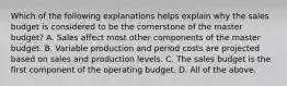 Which of the following explanations helps explain why the sales budget is considered to be the cornerstone of the master budget? A. Sales affect most other components of the master budget. B. Variable production and period costs are projected based on sales and production levels. C. The sales budget is the first component of the operating budget. D. All of the above.