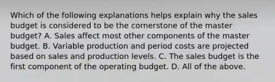 Which of the following explanations helps explain why the sales budget is considered to be the cornerstone of the master budget? A. Sales affect most other components of the master budget. B. Variable production and period costs are projected based on sales and production levels. C. The sales budget is the first component of the operating budget. D. All of the above.