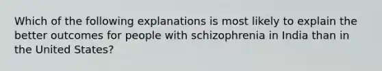 Which of the following explanations is most likely to explain the better outcomes for people with schizophrenia in India than in the United States?