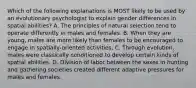 Which of the following explanations is MOST likely to be used by an evolutionary psychologist to explain gender differences in spatial abilities? A. The principles of natural selection tend to operate differently in males and females. B. When they are young, males are more likely than females to be encouraged to engage in spatially-oriented activities. C. Through evolution, males were classically conditioned to develop certain kinds of spatial abilities. D. Division of labor between the sexes in hunting and gathering societies created different adaptive pressures for males and females.