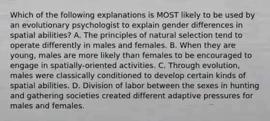 Which of the following explanations is MOST likely to be used by an evolutionary psychologist to explain gender differences in spatial abilities? A. The principles of natural selection tend to operate differently in males and females. B. When they are young, males are more likely than females to be encouraged to engage in spatially-oriented activities. C. Through evolution, males were classically conditioned to develop certain kinds of spatial abilities. D. Division of labor between the sexes in hunting and gathering societies created different adaptive pressures for males and females.