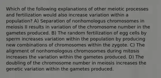 Which of the following explanations of other meiotic processes and fertilization would also increase variation within a population? A) Separation of nonhomologus chromosomes in meiosis II results in variation of the chromosome number in the gametes produced. B) The random fertilization of egg cells by sperm increases variation within the population by producing new combinations of chromosomes within the zygote. C) The alignment of nonhomologous chromosomes during mitosis increases the variation within the gametes produced. D) The doubling of the chromosome number in meiosis increases the genetic variation within the gametes produced.