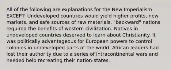 All of the following are explanations for the New Imperialism EXCEPT: Undeveloped countries would yield higher profits, new markets, and safe sources of raw materials. "backward" nations required the benefits of western civilization. Natives in undeveloped countries deserved to learn about Christianity. It was politically advantageous for European powers to control colonies in undeveloped parts of the world. African leaders had lost their authority due to a series of intracontinental wars and needed help recreating their nation-states.