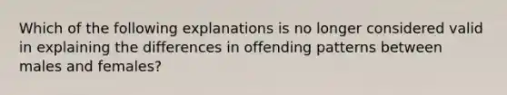 Which of the following explanations is no longer considered valid in explaining the differences in offending patterns between males and females?