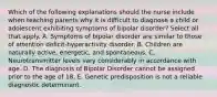 Which of the following explanations should the nurse include when teaching parents why it is difficult to diagnose a child or adolescent exhibiting symptoms of bipolar disorder? Select all that apply. A. Symptoms of bipolar disorder are similar to those of attention deficit-hyperactivity disorder. B. Children are naturally active, energetic, and spontaneous. C. Neurotransmitter levels vary considerably in accordance with age. D. The diagnosis of Bipolar Disorder cannot be assigned prior to the age of 18. E. Genetic predisposition is not a reliable diagnostic determinant.