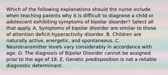 Which of the following explanations should the nurse include when teaching parents why it is difficult to diagnose a child or adolescent exhibiting symptoms of bipolar disorder? Select all that apply. A. Symptoms of bipolar disorder are similar to those of attention deficit-hyperactivity disorder. B. Children are naturally active, energetic, and spontaneous. C. Neurotransmitter levels vary considerably in accordance with age. D. The diagnosis of Bipolar Disorder cannot be assigned prior to the age of 18. E. Genetic predisposition is not a reliable diagnostic determinant.