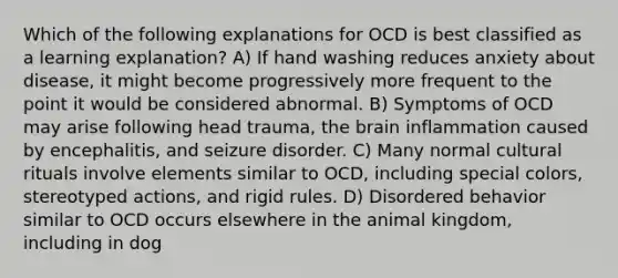 Which of the following explanations for OCD is best classified as a learning explanation? A) If hand washing reduces anxiety about disease, it might become progressively more frequent to the point it would be considered abnormal. B) Symptoms of OCD may arise following head trauma, the brain inflammation caused by encephalitis, and seizure disorder. C) Many normal cultural rituals involve elements similar to OCD, including special colors, stereotyped actions, and rigid rules. D) Disordered behavior similar to OCD occurs elsewhere in the animal kingdom, including in dog