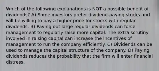 Which of the following explanations is NOT a possible benefit of dividends? A) Some investors prefer dividend-paying stocks and will be willing to pay a higher price for stocks with regular dividends. B) Paying out large regular dividends can force management to regularly raise more capital. The extra scrutiny involved in raising capital can increase the incentives of management to run the company efficiently. C) Dividends can be used to manage the capital structure of the company. D) Paying dividends reduces the probability that the firm will enter financial distress.