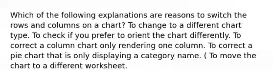 Which of the following explanations are reasons to switch the rows and columns on a chart? To change to a different chart type. To check if you prefer to orient the chart differently. To correct a column chart only rendering one column. To correct a pie chart that is only displaying a category name. ( To move the chart to a different worksheet.