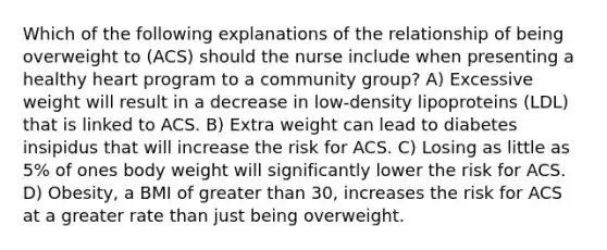 Which of the following explanations of the relationship of being overweight to (ACS) should the nurse include when presenting a healthy heart program to a community group? A) Excessive weight will result in a decrease in low-density lipoproteins (LDL) that is linked to ACS. B) Extra weight can lead to diabetes insipidus that will increase the risk for ACS. C) Losing as little as 5% of ones body weight will significantly lower the risk for ACS. D) Obesity, a BMI of greater than 30, increases the risk for ACS at a greater rate than just being overweight.