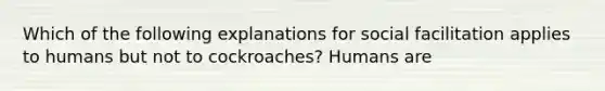 Which of the following explanations for social facilitation applies to humans but not to cockroaches? Humans are