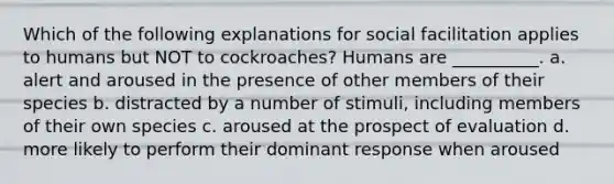 Which of the following explanations for social facilitation applies to humans but NOT to cockroaches? Humans are __________. a. alert and aroused in the presence of other members of their species b. distracted by a number of stimuli, including members of their own species c. aroused at the prospect of evaluation d. more likely to perform their dominant response when aroused