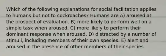 Which of the following explanations for social facilitation applies to humans but not to cockroaches? Humans are A) aroused at the prospect of evaluation. B) more likely to perform well on a simple task when aroused. C) more likely to perform their dominant response when aroused. D) distracted by a number of stimuli, including members of their own species. E) alert and aroused in the presence of other members of their species.