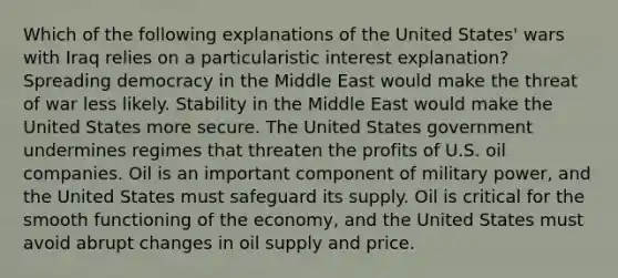 Which of the following explanations of the United States' wars with Iraq relies on a particularistic interest explanation? Spreading democracy in the Middle East would make the threat of war less likely. Stability in the Middle East would make the United States more secure. The United States government undermines regimes that threaten the profits of U.S. oil companies. Oil is an important component of military power, and the United States must safeguard its supply. Oil is critical for the smooth functioning of the economy, and the United States must avoid abrupt changes in oil supply and price.