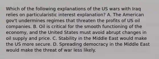 Which of the following explanations of the US wars with Iraq relies on particularistic interest explanation? A. The American gov't undermines regimes that threaten the profits of US oil companies. B. Oil is critical for the smooth functioning of the economy, and the United States must avoid abrupt changes in oil supply and price. C. Stability in the Middle East would make the US more secure. D. Spreading democracy in the Middle East would make the threat of war less likely.