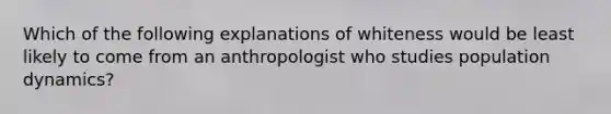 Which of the following explanations of whiteness would be least likely to come from an anthropologist who studies population dynamics?