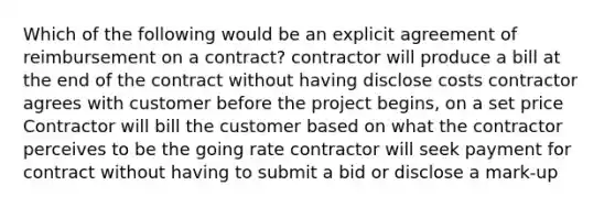 Which of the following would be an explicit agreement of reimbursement on a contract? contractor will produce a bill at the end of the contract without having disclose costs contractor agrees with customer before the project begins, on a set price Contractor will bill the customer based on what the contractor perceives to be the going rate contractor will seek payment for contract without having to submit a bid or disclose a mark-up