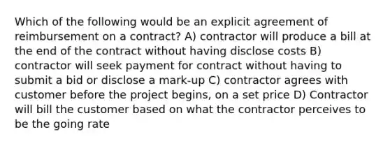 Which of the following would be an explicit agreement of reimbursement on a contract? A) contractor will produce a bill at the end of the contract without having disclose costs B) contractor will seek payment for contract without having to submit a bid or disclose a mark-up C) contractor agrees with customer before the project begins, on a set price D) Contractor will bill the customer based on what the contractor perceives to be the going rate