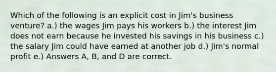 Which of the following is an explicit cost in Jim's business venture? a.) the wages Jim pays his workers b.) the interest Jim does not earn because he invested his savings in his business c.) the salary Jim could have earned at another job d.) Jim's normal profit e.) Answers A, B, and D are correct.