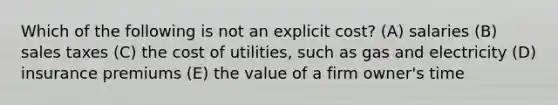 Which of the following is not an explicit cost? (A) salaries (B) sales taxes (C) the cost of utilities, such as gas and electricity (D) insurance premiums (E) the value of a firm owner's time