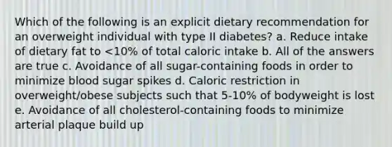 Which of the following is an explicit dietary recommendation for an overweight individual with type II diabetes? a. Reduce intake of dietary fat to <10% of total caloric intake b. All of the answers are true c. Avoidance of all sugar-containing foods in order to minimize blood sugar spikes d. Caloric restriction in overweight/obese subjects such that 5-10% of bodyweight is lost e. Avoidance of all cholesterol-containing foods to minimize arterial plaque build up