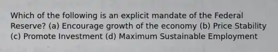 Which of the following is an explicit mandate of the Federal Reserve? (a) Encourage growth of the economy (b) Price Stability (c) Promote Investment (d) Maximum Sustainable Employment