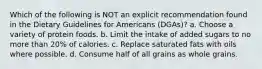 Which of the following is NOT an explicit recommendation found in the Dietary Guidelines for Americans (DGAs)? a. Choose a variety of protein foods. b. Limit the intake of added sugars to no more than 20% of calories. c. Replace saturated fats with oils where possible. d. Consume half of all grains as whole grains.