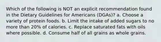 Which of the following is NOT an explicit recommendation found in the Dietary Guidelines for Americans (DGAs)? a. Choose a variety of protein foods. b. Limit the intake of added sugars to no more than 20% of calories. c. Replace saturated fats with oils where possible. d. Consume half of all grains as whole grains.