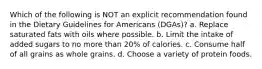 Which of the following is NOT an explicit recommendation found in the Dietary Guidelines for Americans (DGAs)? a. Replace saturated fats with oils where possible. b. Limit the intake of added sugars to no more than 20% of calories. c. Consume half of all grains as whole grains. d. Choose a variety of protein foods.