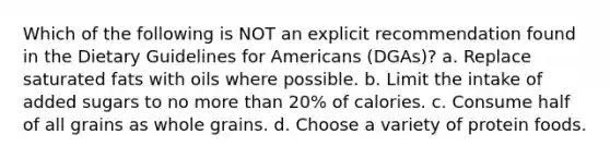 Which of the following is NOT an explicit recommendation found in the Dietary Guidelines for Americans (DGAs)? a. Replace saturated fats with oils where possible. b. Limit the intake of added sugars to no more than 20% of calories. c. Consume half of all grains as whole grains. d. Choose a variety of protein foods.