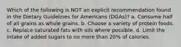 Which of the following is NOT an explicit recommendation found in the Dietary Guidelines for Americans (DGAs)? a. Consume half of all grains as whole grains. b. Choose a variety of protein foods. c. Replace saturated fats with oils where possible. d. Limit the intake of added sugars to no more than 20% of calories.