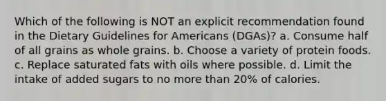 Which of the following is NOT an explicit recommendation found in the Dietary Guidelines for Americans (DGAs)? a. Consume half of all grains as whole grains. b. Choose a variety of protein foods. c. Replace saturated fats with oils where possible. d. Limit the intake of added sugars to no more than 20% of calories.