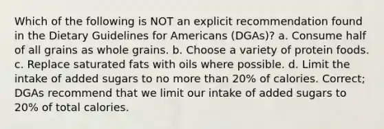 Which of the following is NOT an explicit recommendation found in the Dietary Guidelines for Americans (DGAs)? a. Consume half of all grains as whole grains. b. Choose a variety of protein foods. c. Replace saturated fats with oils where possible. d. Limit the intake of added sugars to no more than 20% of calories. Correct; DGAs recommend that we limit our intake of added sugars to 20% of total calories.